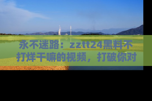 永不迷路：zztt24黑料不打烊干嘛的视频，打破你对吃瓜的固有认知！