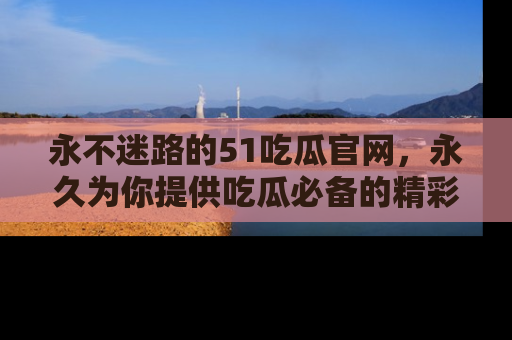 永不迷路的51吃瓜官网，永久为你提供吃瓜必备的精彩资讯