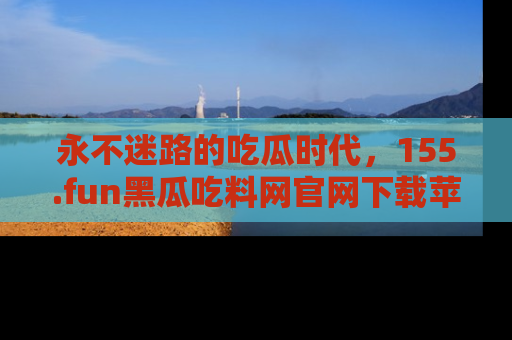 永不迷路的吃瓜时代，155.fun黑瓜吃料网官网下载苹果版陪你同行！