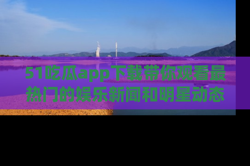 51吃瓜app下载带你观看最热门的娱乐新闻和明星动态