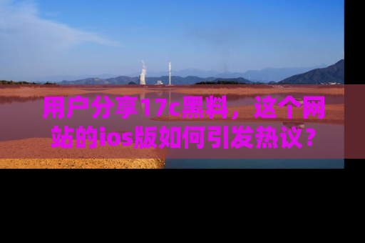 用户分享17c黑料，这个网站的ios版如何引发热议？