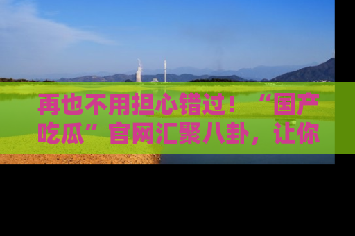 再也不用担心错过！“国产吃瓜”官网汇聚八卦，让你随时随地吃瓜。