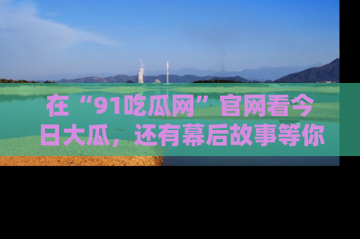 在“91吃瓜网”官网看今日大瓜，还有幕后故事等你来挖掘！