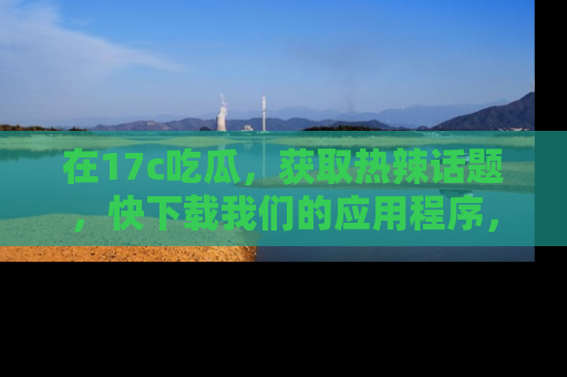 在17c吃瓜，获取热辣话题，快下载我们的应用程序，地址轻松找到！