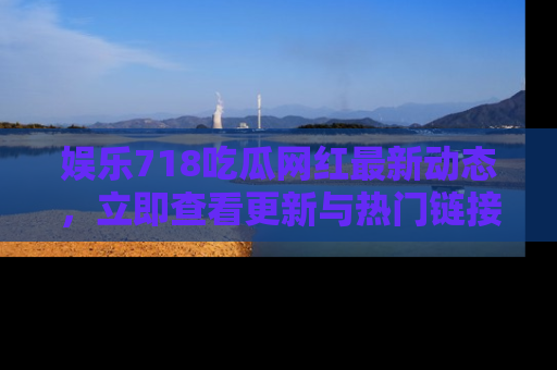 娱乐718吃瓜网红最新动态，立即查看更新与热门链接吧！