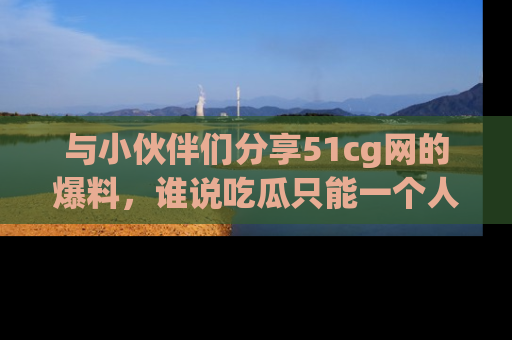 与小伙伴们分享51cg网的爆料，谁说吃瓜只能一个人？