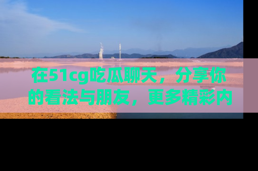在51cg吃瓜聊天，分享你的看法与朋友，更多精彩内容请浏览网址www.51cg.com！