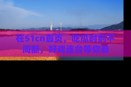 在51cn首页，吃瓜时刻不间断，好戏连台等你看