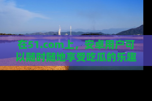 在51.com上，安卓用户可以随时随地享受吃瓜的乐趣！