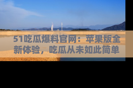 51吃瓜爆料官网：苹果版全新体验，吃瓜从未如此简单
