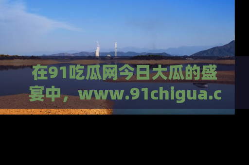 在91吃瓜网今日大瓜的盛宴中，www.91chigua.com带你领略每个让人咋舌的精彩故事！