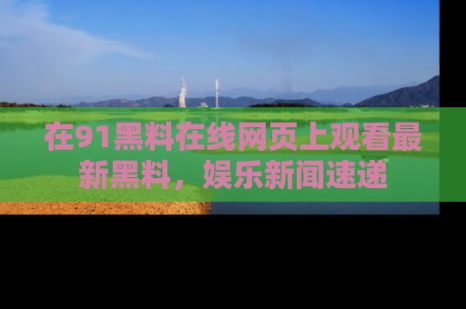 在91黑料在线网页上观看最新黑料，娱乐新闻速递