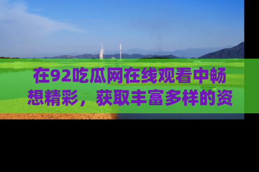 在92吃瓜网在线观看中畅想精彩，获取丰富多样的资源和app功能