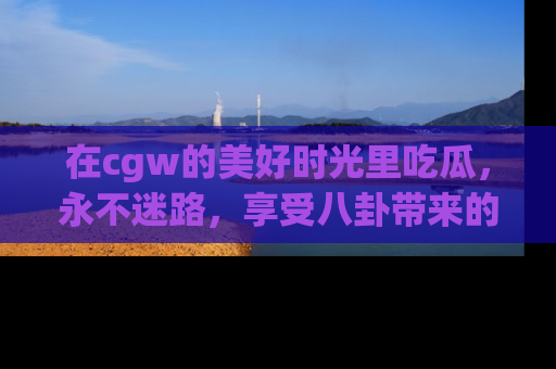 在cgw的美好时光里吃瓜，永不迷路，享受八卦带来的无限欢乐！