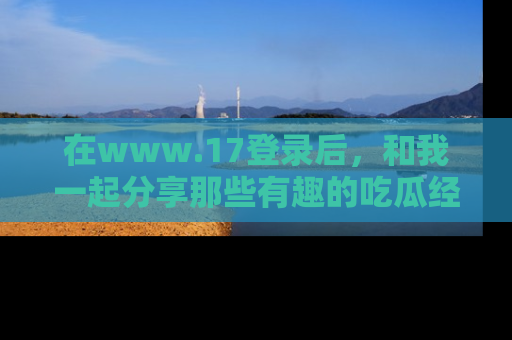 在www.17登录后，和我一起分享那些有趣的吃瓜经历吧！