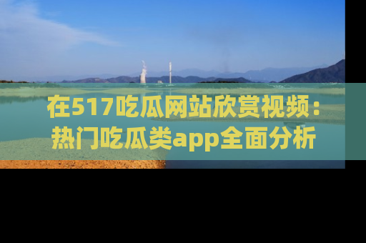 在517吃瓜网站欣赏视频：热门吃瓜类app全面分析