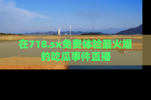 在718.sx免费体验最火爆的吃瓜事件直播