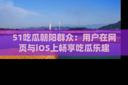 51吃瓜朝阳群众：用户在网页与iOS上畅享吃瓜乐趣