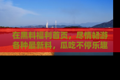 在黑料福利首页，尽情畅游各种最新料，瓜吃不停乐趣无穷！