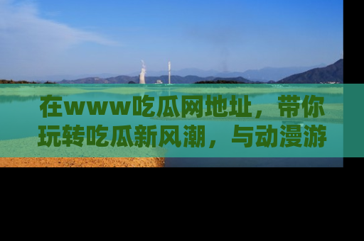在www吃瓜网地址，带你玩转吃瓜新风潮，与动漫游戏角色共度精彩时光！