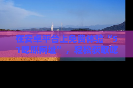 在安卓平台上免费体验“51吃瓜网址”，轻松获取吃瓜新鲜事！