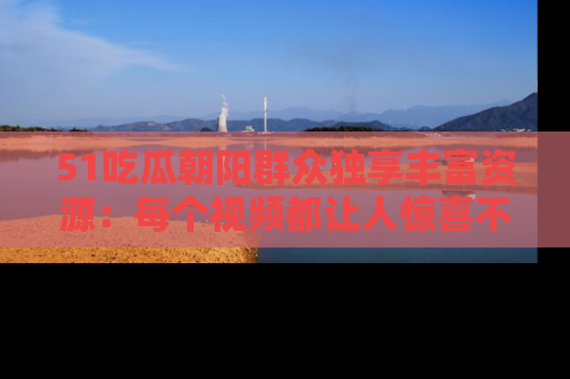 51吃瓜朝阳群众独享丰富资源：每个视频都让人惊喜不已！