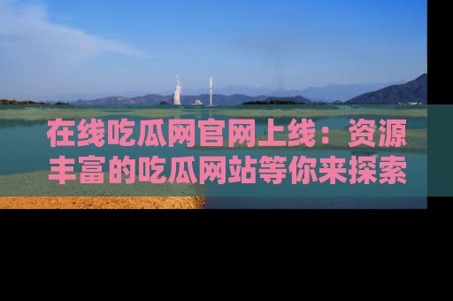 在线吃瓜网官网上线：资源丰富的吃瓜网站等你来探索