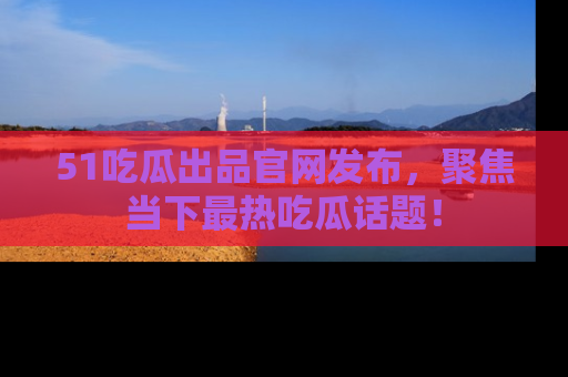 51吃瓜出品官网发布，聚焦当下最热吃瓜话题！