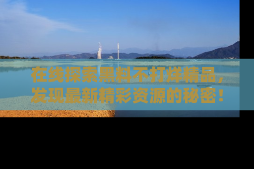 在线探索黑料不打烊精品，发现最新精彩资源的秘密！