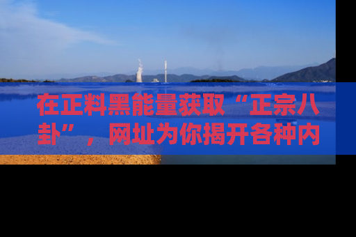 在正料黑能量获取“正宗八卦”，网址为你揭开各种内幕故事！