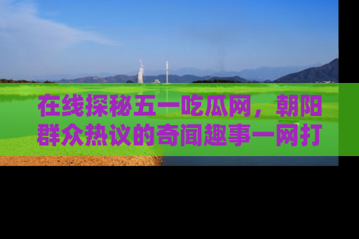 在线探秘五一吃瓜网，朝阳群众热议的奇闻趣事一网打尽