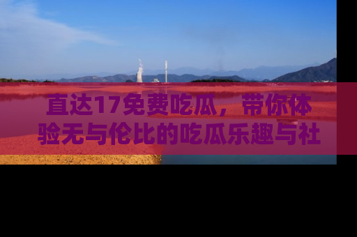 直达17免费吃瓜，带你体验无与伦比的吃瓜乐趣与社区互动