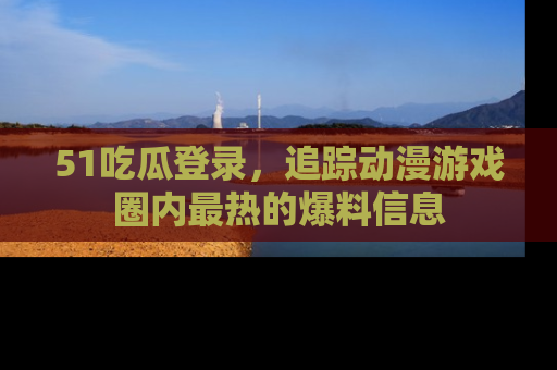 51吃瓜登录，追踪动漫游戏圈内最热的爆料信息