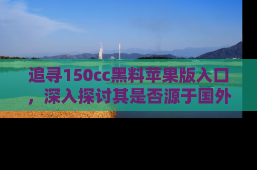 追寻150cc黑料苹果版入口,深入探讨其是否源于国外的传闻