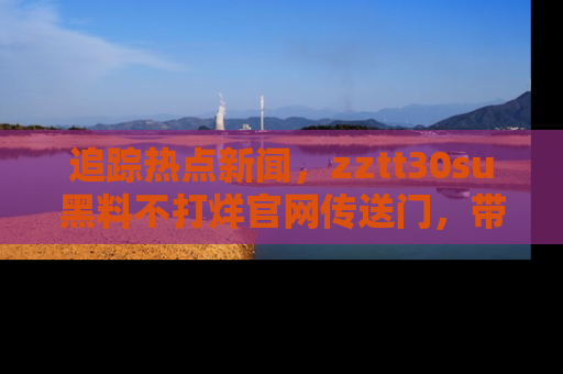 追踪热点新闻,zztt30su黑料不打烊官网传送门,带你进入吃瓜新世界!