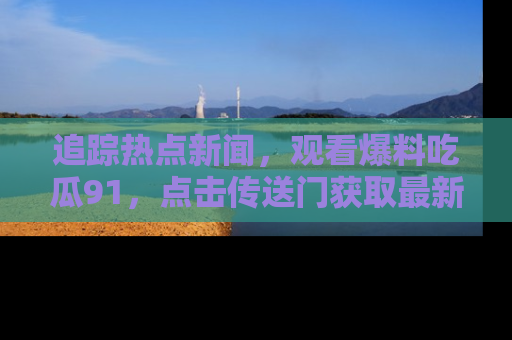 追踪热点新闻，观看爆料吃瓜91，点击传送门获取最新更新！