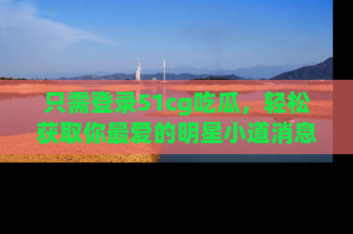 只需登录51cg吃瓜,轻松获取你最爱的明星小道消息!