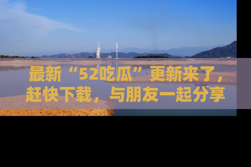 最新“52吃瓜”更新来了，赶快下载，与朋友一起分享吃瓜乐趣！