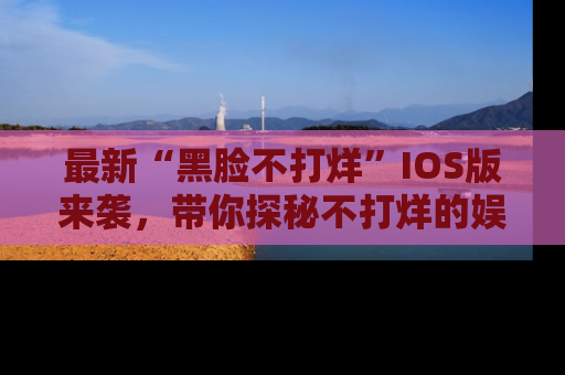 最新“黑脸不打烊”IOS版来袭，带你探秘不打烊的娱乐世界！