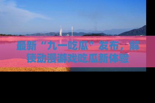 最新“九一吃瓜”发布，解锁动漫游戏吃瓜新体验