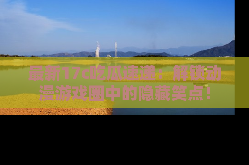 最新17c吃瓜速递：解锁动漫游戏圈中的隐藏笑点！