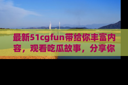 最新51cgfun带给你丰富内容，观看吃瓜故事，分享你的感受！