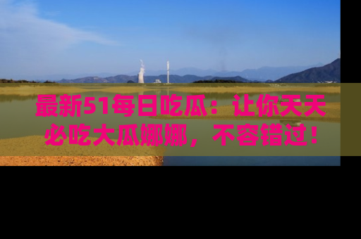 最新51每日吃瓜：让你天天必吃大瓜娜娜，不容错过！