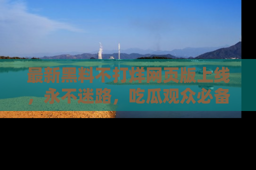 最新黑料不打烊网页版上线，永不迷路，吃瓜观众必备工具！