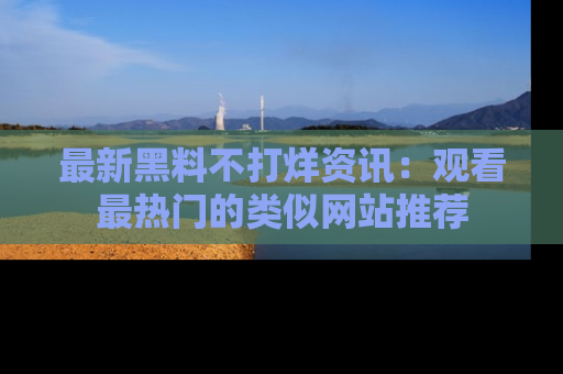 最新黑料不打烊资讯：观看最热门的类似网站推荐