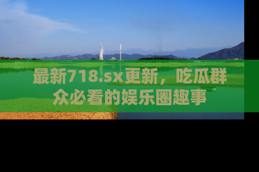 最新718.sx更新，吃瓜群众必看的娱乐圈趣事