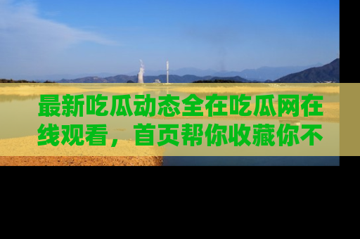 最新吃瓜动态全在吃瓜网在线观看，首页帮你收藏你不能错过的精彩！
