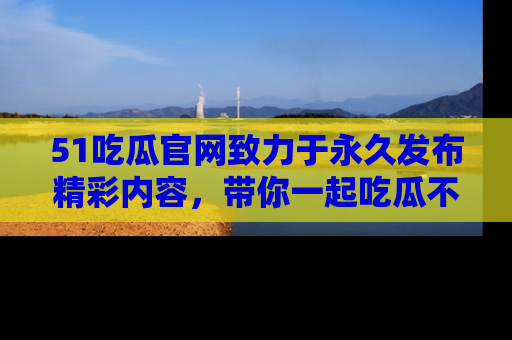 51吃瓜官网致力于永久发布精彩内容，带你一起吃瓜不停歇！
