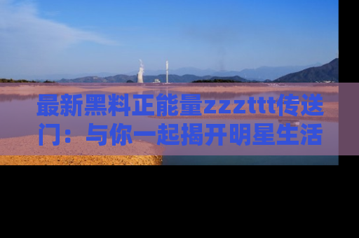 最新黑料正能量zzzttt传送门：与你一起揭开明星生活的神秘地址！