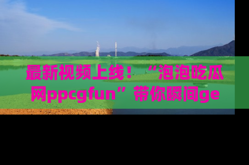 最新视频上线!“泡泡吃瓜网ppcgfun”带你瞬间get吃瓜圈的秘密